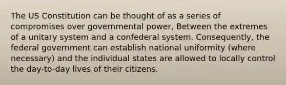 The US Constitution can be thought of as a series of compromises over governmental power, Between the extremes of a unitary system and a confederal system. Consequently, the federal government can establish national uniformity (where necessary) and the individual states are allowed to locally control the day-to-day lives of their citizens.