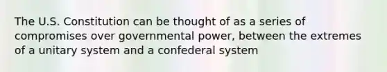 The U.S. Constitution can be thought of as a series of compromises over governmental power, between the extremes of a unitary system and a confederal system