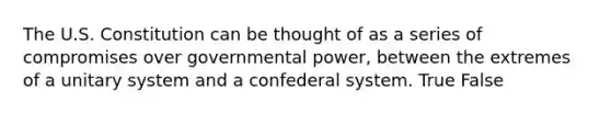 The U.S. Constitution can be thought of as a series of compromises over governmental power, between the extremes of a unitary system and a confederal system. True False