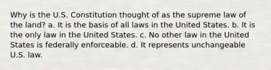 Why is the U.S. Constitution thought of as the supreme law of the land? a. It is the basis of all laws in the United States. b. It is the only law in the United States. c. No other law in the United States is federally enforceable. d. It represents unchangeable U.S. law.