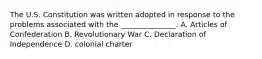 The U.S. Constitution was written adopted in response to the problems associated with the _______________. A. Articles of Confederation B. Revolutionary War C. Declaration of Independence D. colonial charter