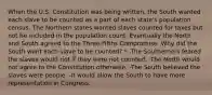 When the U.S. Constitution was being written, the South wanted each slave to be counted as a part of each state's population census. The Northern states wanted slaves counted for taxes but not be included in the population count. Eventually the North and South agreed to the Three-Fifths Compromise. Why did the South want each slave to be counted? * -The Southerners feared the slaves would riot if they were not counted. -The North would not agree to the Constitution otherwise. -The South believed the slaves were people. -It would allow the South to have more representation in Congress.