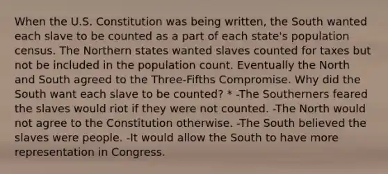 When the U.S. Constitution was being written, the South wanted each slave to be counted as a part of each state's population census. The Northern states wanted slaves counted for taxes but not be included in the population count. Eventually the North and South agreed to the Three-Fifths Compromise. Why did the South want each slave to be counted? * -The Southerners feared the slaves would riot if they were not counted. -The North would not agree to the Constitution otherwise. -The South believed the slaves were people. -It would allow the South to have more representation in Congress.