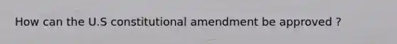 How can the U.S constitutional amendment be approved ?