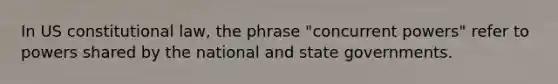 In US constitutional law, the phrase "concurrent powers" refer to powers shared by the national and state governments.