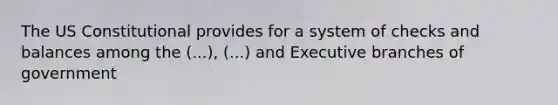 The US Constitutional provides for a system of checks and balances among the (...), (...) and Executive branches of government