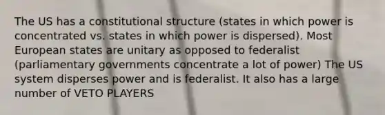 The US has a constitutional structure (states in which power is concentrated vs. states in which power is dispersed). Most European states are unitary as opposed to federalist (parliamentary governments concentrate a lot of power) The US system disperses power and is federalist. It also has a large number of VETO PLAYERS