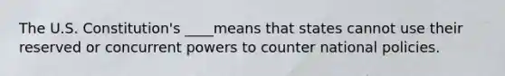 The U.S. Constitution's ____means that states cannot use their reserved or concurrent powers to counter national policies.