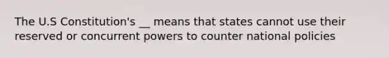 The U.S Constitution's __ means that states cannot use their reserved or concurrent powers to counter national policies