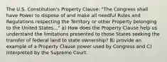 The U.S. Constitution's Property Clause: "The Congress shall have Power to dispose of and make all needful Rules and Regulations respecting the Territory or other Property belonging to the United States..." a) How does the Property Clause help us understand the limitations presented to those States seeking the transfer of federal land to state ownership? B) provide an example of a Property Clause power used by Congress and C) interpreted by the Supreme Court.