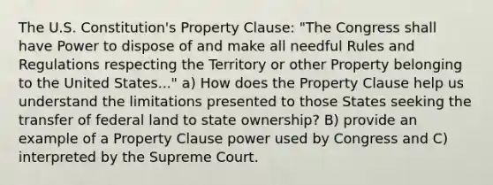 The U.S. Constitution's Property Clause: "The Congress shall have Power to dispose of and make all needful Rules and Regulations respecting the Territory or other Property belonging to the United States..." a) How does the Property Clause help us understand the limitations presented to those States seeking the transfer of federal land to state ownership? B) provide an example of a Property Clause power used by Congress and C) interpreted by the Supreme Court.