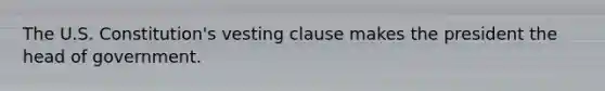The U.S. Constitution's vesting clause makes the president the head of government.