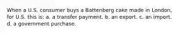 When a U.S. consumer buys a Battenberg cake made in London, for U.S. this is: a. a transfer payment. b. an export. c. an import. d. a government purchase.