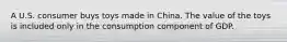 A U.S. consumer buys toys made in China. The value of the toys is included only in the consumption component of GDP.