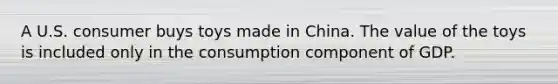 A U.S. consumer buys toys made in China. The value of the toys is included only in the consumption component of GDP.