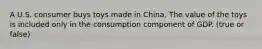 A U.S. consumer buys toys made in China. The value of the toys is included only in the consumption component of GDP. (true or false)