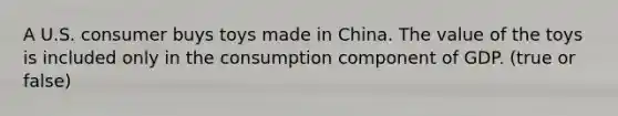 A U.S. consumer buys toys made in China. The value of the toys is included only in the consumption component of GDP. (true or false)