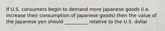 If U.S. consumers begin to demand more Japanese goods (i.e. increase their consumption of Japanese goods) then the value of the Japanese yen should __________ relative to the U.S. dollar