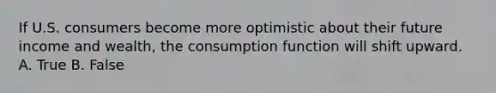 If U.S. consumers become more optimistic about their future income and wealth, the consumption function will shift upward. A. True B. False