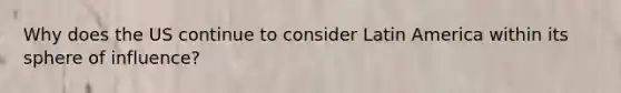 Why does the US continue to consider Latin America within its sphere of influence?