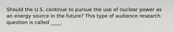 Should the U.S. continue to pursue the use of nuclear power as an energy source in the future? This type of audience research question is called ____.