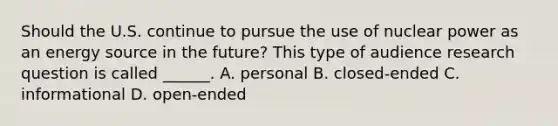 Should the U.S. continue to pursue the use of nuclear power as an energy source in the future? This type of audience research question is called ______. A. personal B. closed-ended C. informational D. open-ended