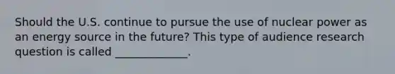 Should the U.S. continue to pursue the use of nuclear power as an energy source in the future? This type of audience research question is called _____________.