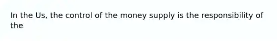 In the Us, the control of the money supply is the responsibility of the