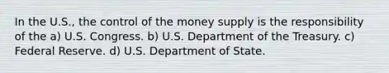 In the U.S., the control of the money supply is the responsibility of the a) U.S. Congress. b) U.S. Department of the Treasury. c) Federal Reserve. d) U.S. Department of State.