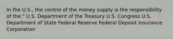 In the U.S., the control of the money supply is the responsibility of the:" U.S. Department of the Treasury U.S. Congress U.S. Department of State Federal Reserve Federal Deposit Insurance Corporation