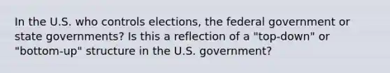 In the U.S. who controls elections, the federal government or state governments? Is this a reflection of a "top-down" or "bottom-up" structure in the U.S. government?