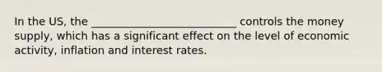In the US, the ___________________________ controls the money supply, which has a significant effect on the level of economic activity, inflation and interest rates.