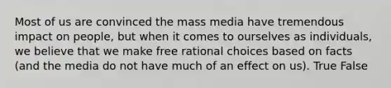 Most of us are convinced the mass media have tremendous impact on people, but when it comes to ourselves as individuals, we believe that we make free rational choices based on facts (and the media do not have much of an effect on us). True False