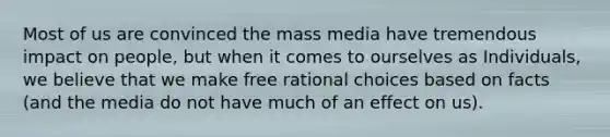 Most of us are convinced the mass media have tremendous impact on people, but when it comes to ourselves as Individuals, we believe that we make free rational choices based on facts (and the media do not have much of an effect on us).