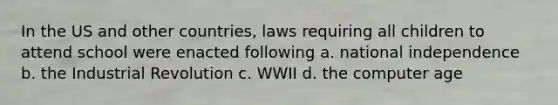 In the US and other countries, laws requiring all children to attend school were enacted following a. national independence b. the Industrial Revolution c. WWII d. the computer age