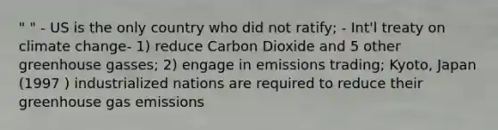 " " - US is the only country who did not ratify; - Int'l treaty on climate change- 1) reduce Carbon Dioxide and 5 other greenhouse gasses; 2) engage in emissions trading; Kyoto, Japan (1997 ) industrialized nations are required to reduce their greenhouse gas emissions