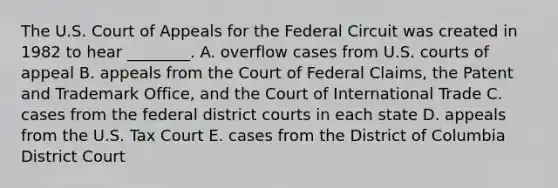 The U.S. Court of Appeals for the Federal Circuit was created in 1982 to hear ________. A. overflow cases from U.S. courts of appeal B. appeals from the Court of Federal Claims, the Patent and Trademark Office, and the Court of International Trade C. cases from the federal district courts in each state D. appeals from the U.S. Tax Court E. cases from the District of Columbia District Court