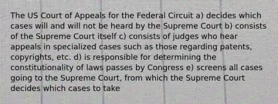 The US Court of Appeals for the Federal Circuit a) decides which cases will and will not be heard by the Supreme Court b) consists of the Supreme Court itself c) consists of judges who hear appeals in specialized cases such as those regarding patents, copyrights, etc. d) is responsible for determining the constitutionality of laws passes by Congress e) screens all cases going to the Supreme Court, from which the Supreme Court decides which cases to take