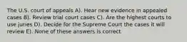 The U.S. court of appeals A). Hear new evidence in appealed cases B). Review trial court cases C). Are the highest courts to use juries D). Decide for the Supreme Court the cases it will review E). None of these answers is correct