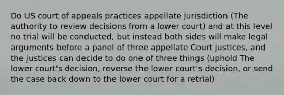 Do US court of appeals practices appellate jurisdiction (The authority to review decisions from a lower court) and at this level no trial will be conducted, but instead both sides will make legal arguments before a panel of three appellate Court justices, and the justices can decide to do one of three things (uphold The lower court's decision, reverse the lower court's decision, or send the case back down to the lower court for a retrial)