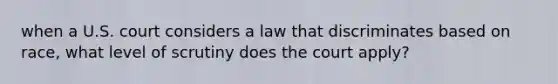 when a U.S. court considers a law that discriminates based on race, what level of scrutiny does the court apply?