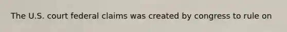 The U.S. court federal claims was created by congress to rule on