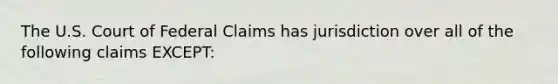 The U.S. Court of Federal Claims has jurisdiction over all of the following claims EXCEPT: