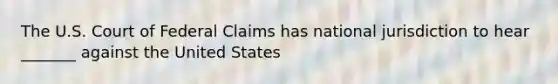 The U.S. Court of Federal Claims has national jurisdiction to hear _______ against the United States