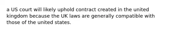 a US court will likely uphold contract created in the united kingdom because the UK laws are generally compatible with those of the united states.