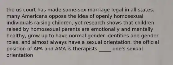 the us court has made same-sex marriage legal in all states. many Americans oppose the idea of openly homosexual individuals raising children, yet research shows that children raised by homosexual parents are emotionally and mentally healthy, grow up to have normal gender identities and gender roles, and almost always have a sexual orientation. the official position of APA and AMA is therapists _____ one's sexual orientation