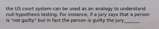 the US court system can be used as an analogy to understand null <a href='https://www.questionai.com/knowledge/ksPCj2gXzG-hypothesis-testing' class='anchor-knowledge'>hypothesis testing</a>. For instance, if a jury says that a person is "not guilty" but in fact the person is guilty the jury_______