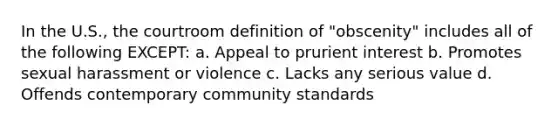 In the U.S., the courtroom definition of "obscenity" includes all of the following EXCEPT: a. Appeal to prurient interest b. Promotes sexual harassment or violence c. Lacks any serious value d. Offends contemporary community standards