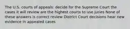 The U.S. courts of appeals: decide for the Supreme Court the cases it will review are the highest courts to use juries None of these answers is correct review District Court decisions hear new evidence in appealed cases