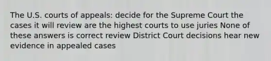 The U.S. courts of appeals: decide for the Supreme Court the cases it will review are the highest courts to use juries None of these answers is correct review District Court decisions hear new evidence in appealed cases